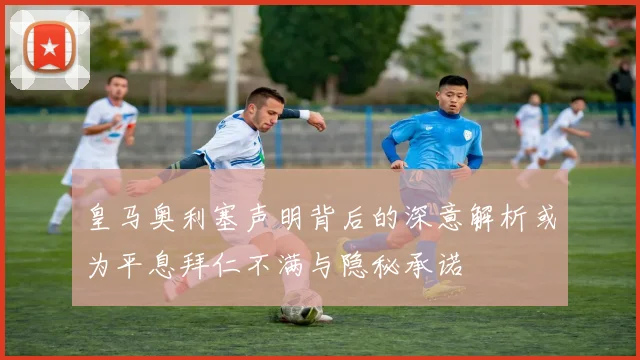 皇马奥利塞声明背后的深意解析或为平息拜仁不满与隐秘承诺