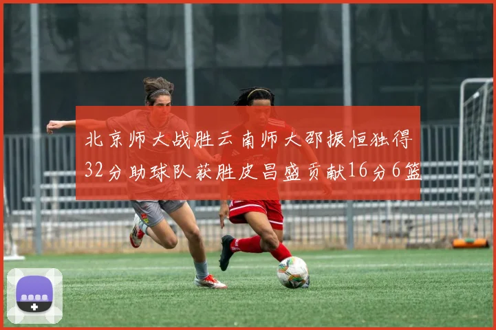 北京师大战胜云南师大邵振恒独得32分助球队获胜皮昌盛贡献16分6篮板5助攻