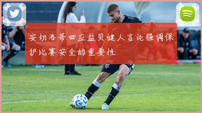 安切洛蒂回应盐贝健人言论强调保护比赛安全的重要性