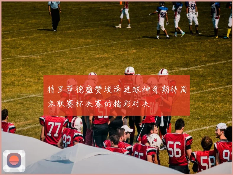 特罗萨德盛赞埃泽进球神奇期待周末联赛杯决赛的精彩对决