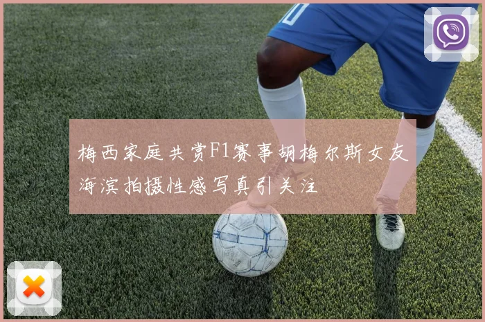 梅西家庭共赏F1赛事胡梅尔斯女友海滨拍摄性感写真引关注