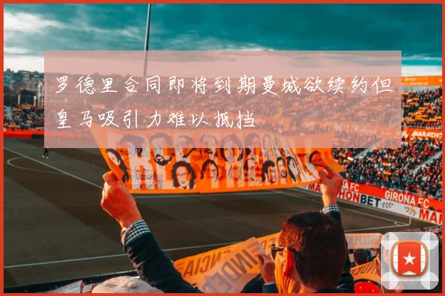 罗德里合同即将到期曼城欲续约但皇马吸引力难以抵挡