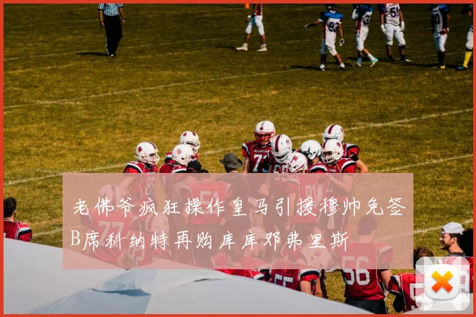 老佛爷疯狂操作皇马引援穆帅免签B席科纳特再购库库邓弗里斯