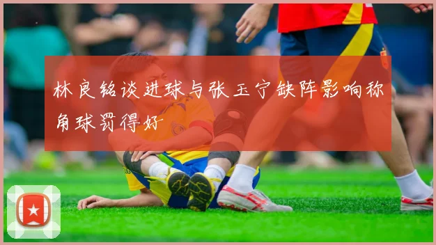 林良铭谈进球与张玉宁缺阵影响称角球罚得好