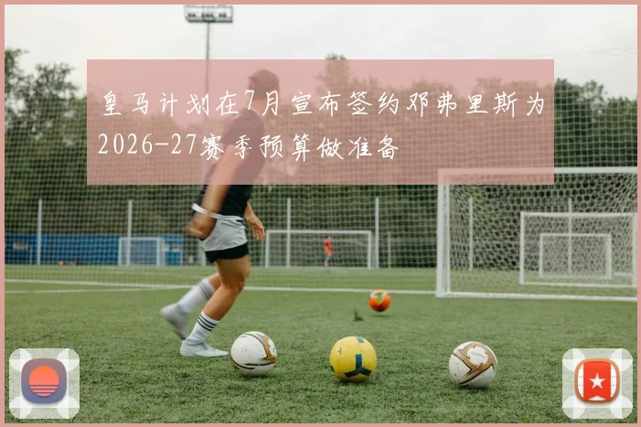 皇马计划在7月宣布签约邓弗里斯为2026-27赛季预算做准备