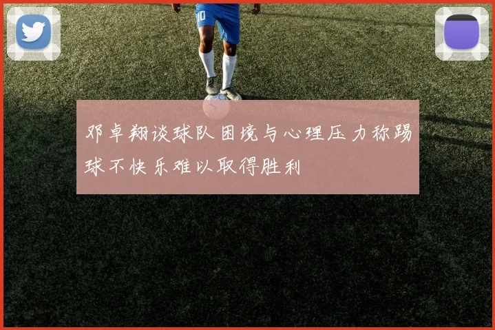 邓卓翔谈球队困境与心理压力称踢球不快乐难以取得胜利