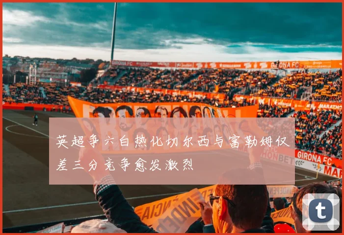 英超争六白热化切尔西与富勒姆仅差三分竞争愈发激烈