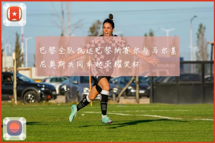巴黎全队抵达巴黎纳赛尔与马尔基尼奥斯共同举起荣耀奖杯