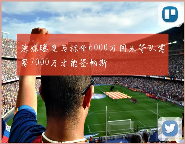 意媒曝皇马标价6000万国米等队需筹7000万才能签帕斯