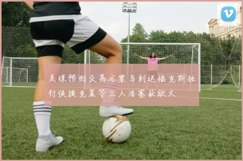 美媒预测交易方案马刺送福克斯独行侠换克莱等三人活塞获欧文