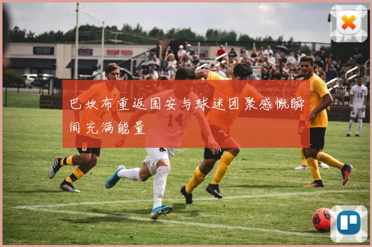 巴坎布重返国安与球迷团聚感慨瞬间充满能量