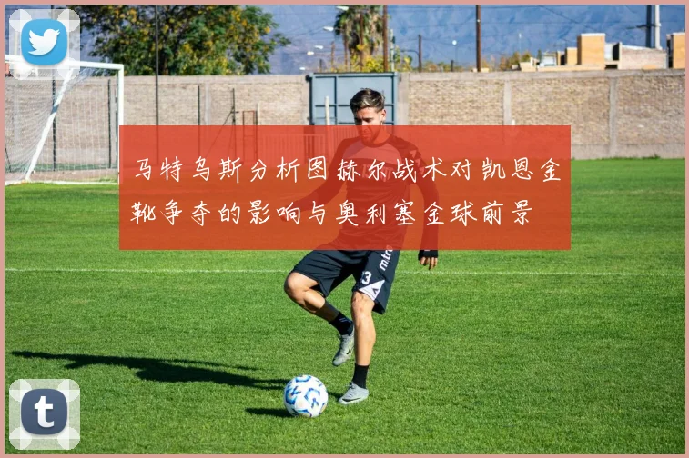 马特乌斯分析图赫尔战术对凯恩金靴争夺的影响与奥利塞金球前景