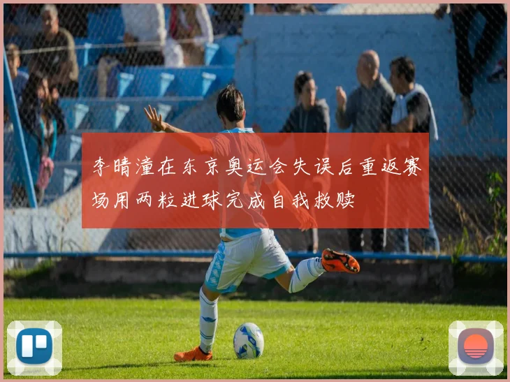 李晴潼在东京奥运会失误后重返赛场用两粒进球完成自我救赎