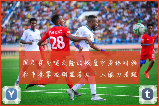 国足在与喀麦隆的较量中身体对抗和节奏掌控明显落后个人能力差距显著