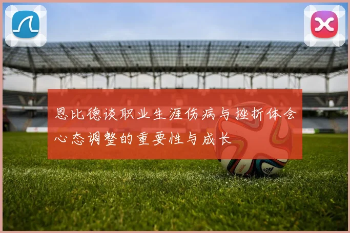 恩比德谈职业生涯伤病与挫折体会心态调整的重要性与成长