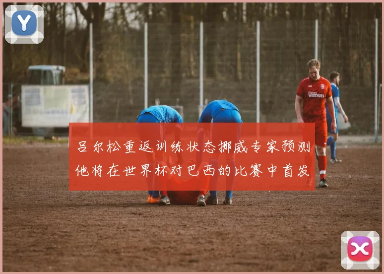吕尔松重返训练状态挪威专家预测他将在世界杯对巴西的比赛中首发出战