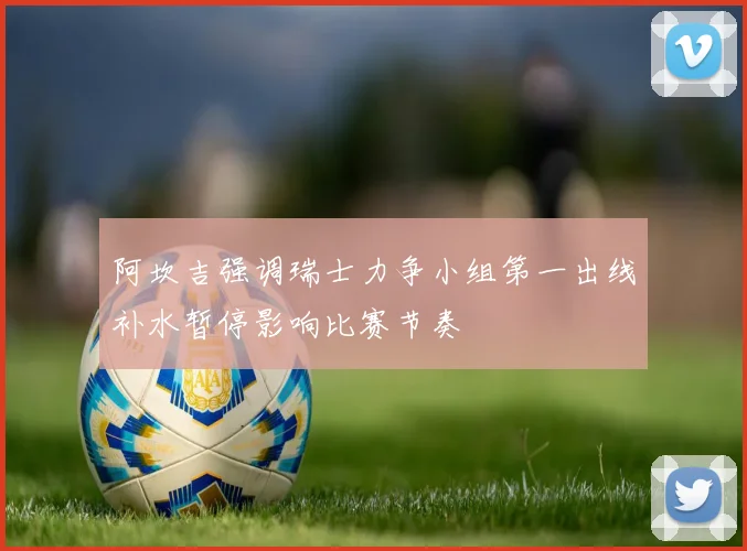 阿坎吉强调瑞士力争小组第一出线补水暂停影响比赛节奏