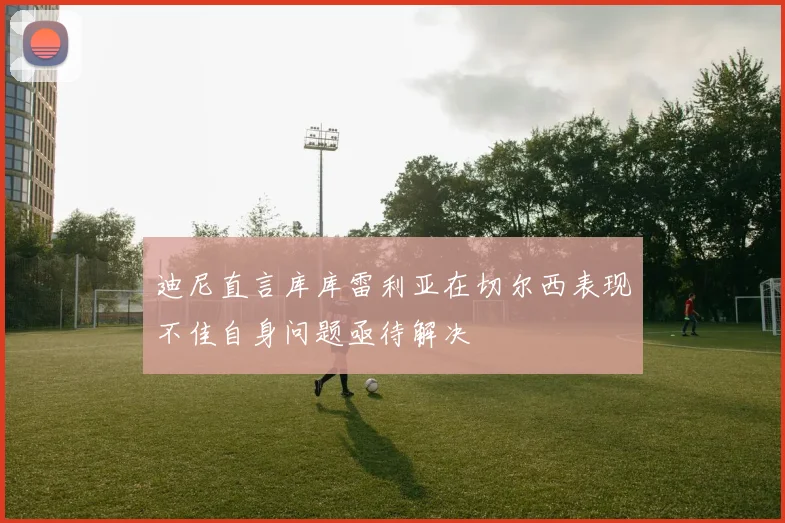 迪尼直言库库雷利亚在切尔西表现不佳自身问题亟待解决