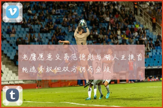 老鹰愿意交易范德彪与湖人互换首轮选秀权但双方仍存分歧