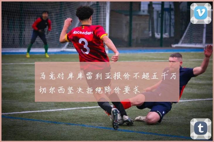 马竞对库库雷利亚报价不超五千万切尔西坚决拒绝降价要求